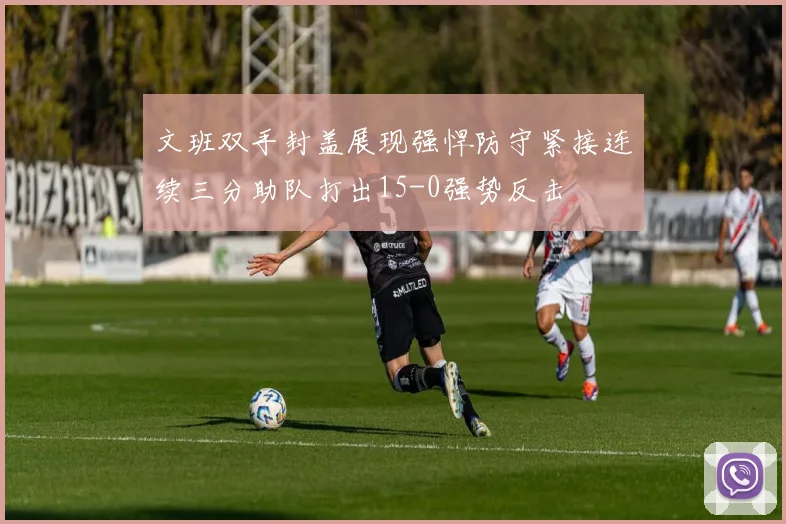 文班双手封盖展现强悍防守紧接连续三分助队打出15-0强势反击