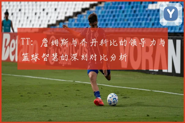 TT：詹姆斯与乔丹科比的领导力与篮球智慧的深刻对比分析