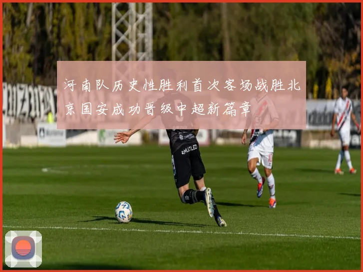 河南队历史性胜利首次客场战胜北京国安成功晋级中超新篇章