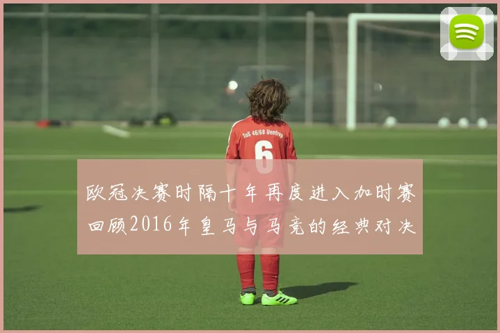 欧冠决赛时隔十年再度进入加时赛回顾2016年皇马与马竞的经典对决