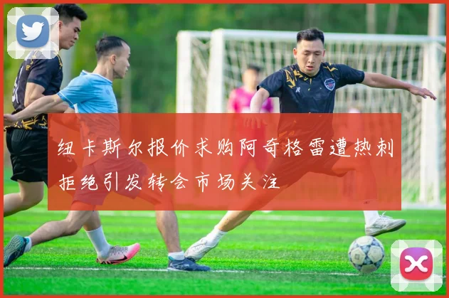 纽卡斯尔报价求购阿奇格雷遭热刺拒绝引发转会市场关注