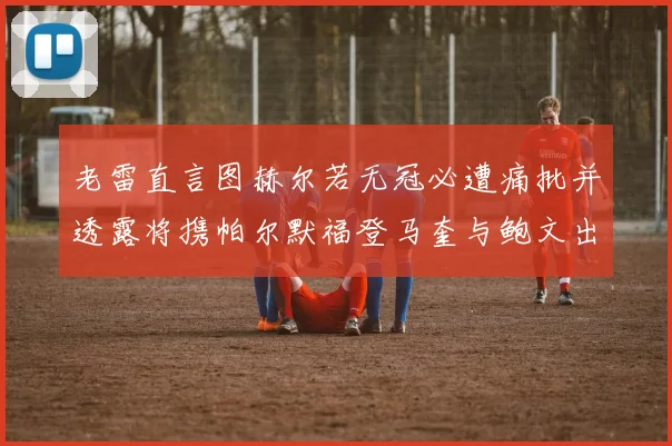 老雷直言图赫尔若无冠必遭痛批并透露将携帕尔默福登马奎与鲍文出战