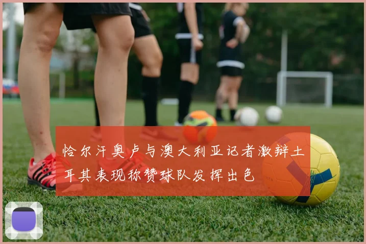 恰尔汗奥卢与澳大利亚记者激辩土耳其表现称赞球队发挥出色