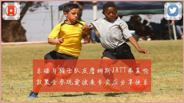 乐福与骑士队友詹姆斯JRTT弗莱伦敦聚会参观爱彼表专卖店分享快乐时光