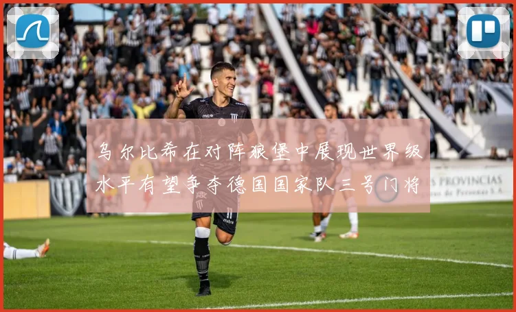 乌尔比希在对阵狼堡中展现世界级水平有望争夺德国国家队三号门将位置